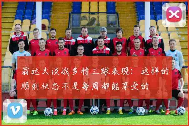 翁达夫谈战多特三球表现：这样的顺利状态不是每周都能享受的