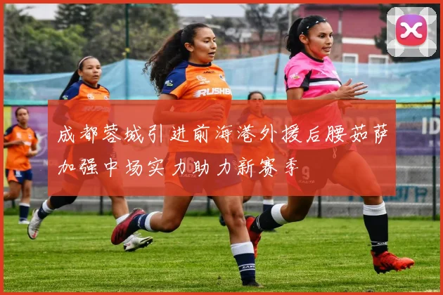 成都蓉城引进前海港外援后腰茹萨加强中场实力助力新赛季