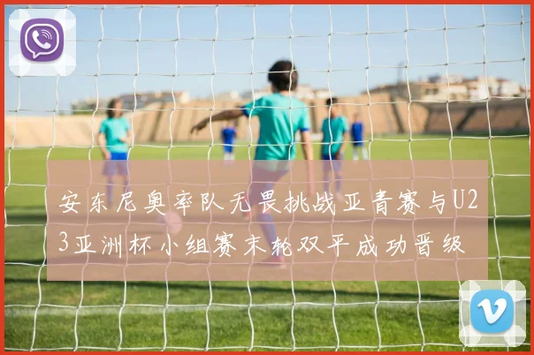 安东尼奥率队无畏挑战亚青赛与U23亚洲杯小组赛末轮双平成功晋级
