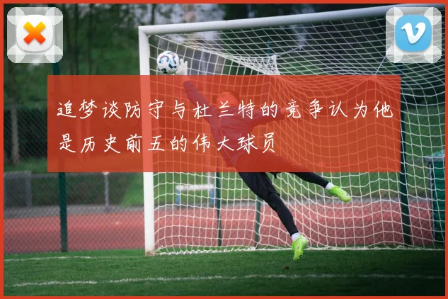 追梦谈防守与杜兰特的竞争认为他是历史前五的伟大球员