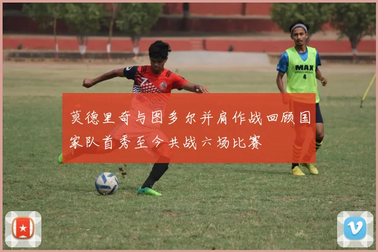 莫德里奇与图多尔并肩作战回顾国家队首秀至今共战六场比赛