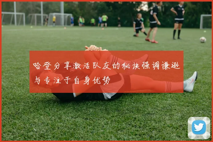 哈登分享激活队友的秘诀强调谦逊与专注于自身优势