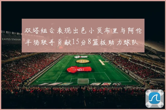 双塔组合表现出色小莫布里与阿伦半场联手贡献15分8篮板助力球队