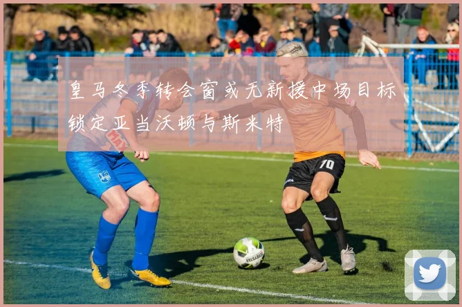 皇马冬季转会窗或无新援中场目标锁定亚当沃顿与斯米特