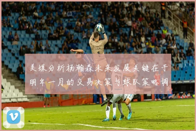 美媒分析杨瀚森未来发展关键在于明年一月的交易决策与球队策略调整