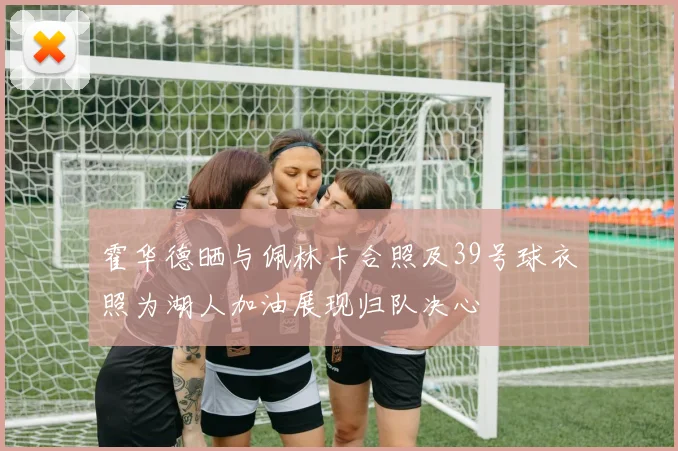 霍华德晒与佩林卡合照及39号球衣照为湖人加油展现归队决心