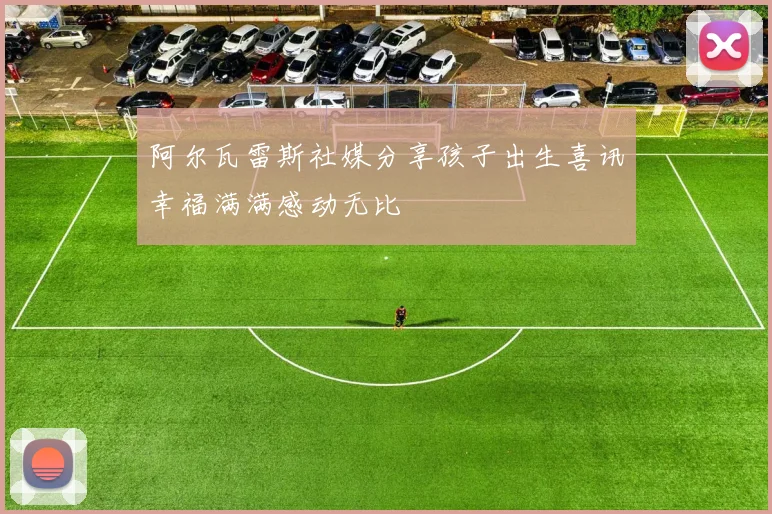 阿尔瓦雷斯社媒分享孩子出生喜讯幸福满满感动无比
