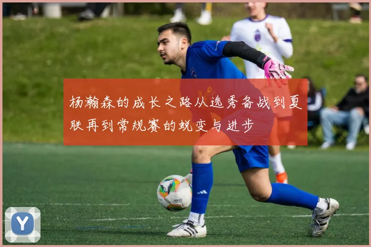 杨瀚森的成长之路从选秀备战到夏联再到常规赛的蜕变与进步