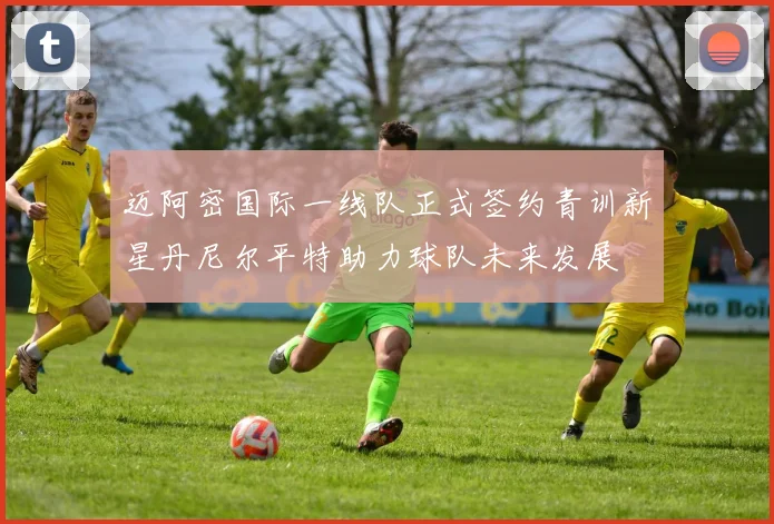 迈阿密国际一线队正式签约青训新星丹尼尔平特助力球队未来发展