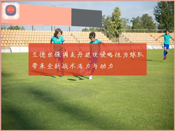 兰德尔强调麦丹进攻侵略性为球队带来全新战术活力与动力