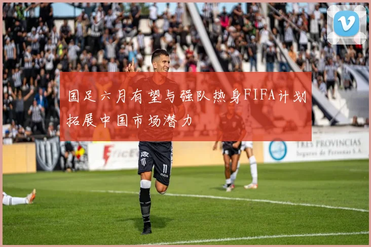 国足六月有望与强队热身FIFA计划拓展中国市场潜力