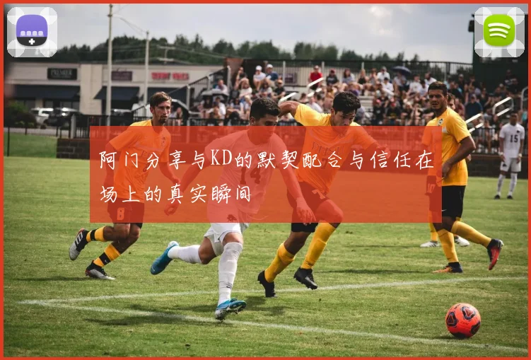 阿门分享与KD的默契配合与信任在场上的真实瞬间