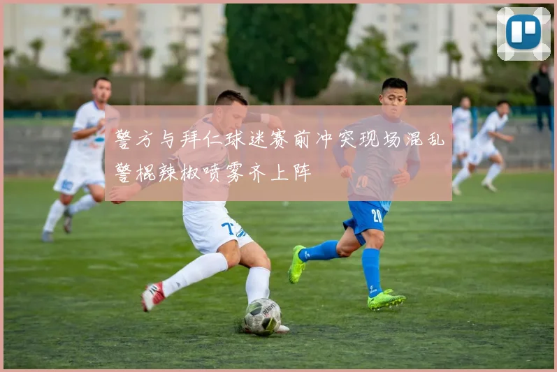 警方与拜仁球迷赛前冲突现场混乱警棍辣椒喷雾齐上阵