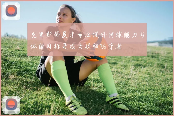 克里斯蒂夏季专注提升持球能力与体能目标是成为顶级防守者