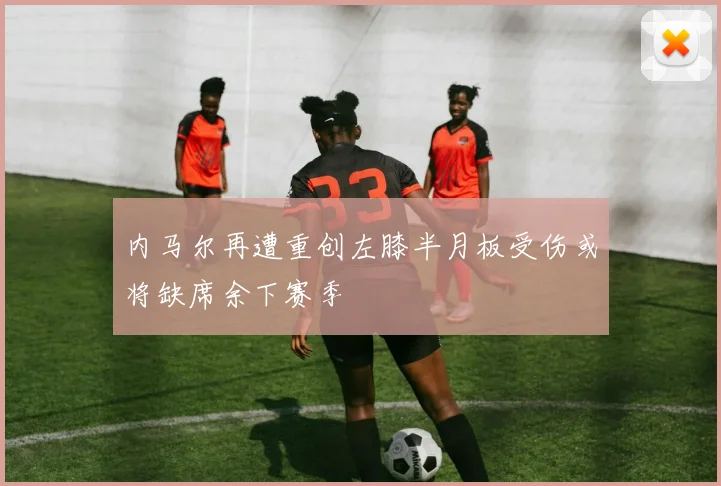 内马尔再遭重创左膝半月板受伤或将缺席余下赛季