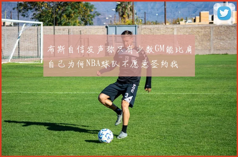 布斯自信发声称只有少数GM能比肩自己为何NBA球队不愿意签约我