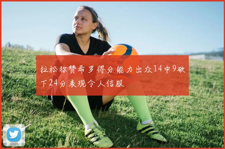 拉松称赞希罗得分能力出众14中9砍下24分表现令人信服