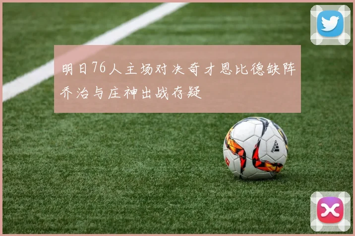 明日76人主场对决奇才恩比德缺阵乔治与庄神出战存疑