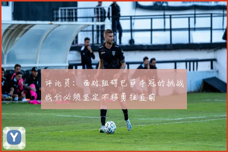 评论员：面对阻碍巴萨夺冠的挑战我们必须坚定不移勇往直前