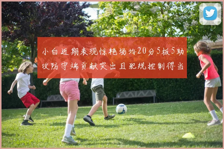 小白近期表现惊艳场均20分5板5助攻防守端贡献突出且犯规控制得当