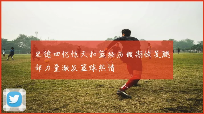 里德回忆惊天扣篮经历假期恢复腿部力量激发篮球热情