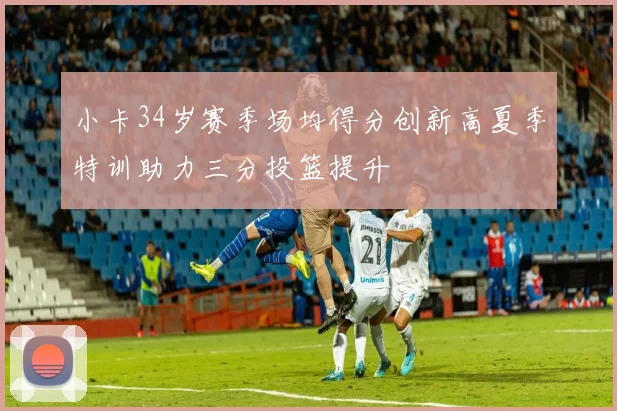 小卡34岁赛季场均得分创新高夏季特训助力三分投篮提升