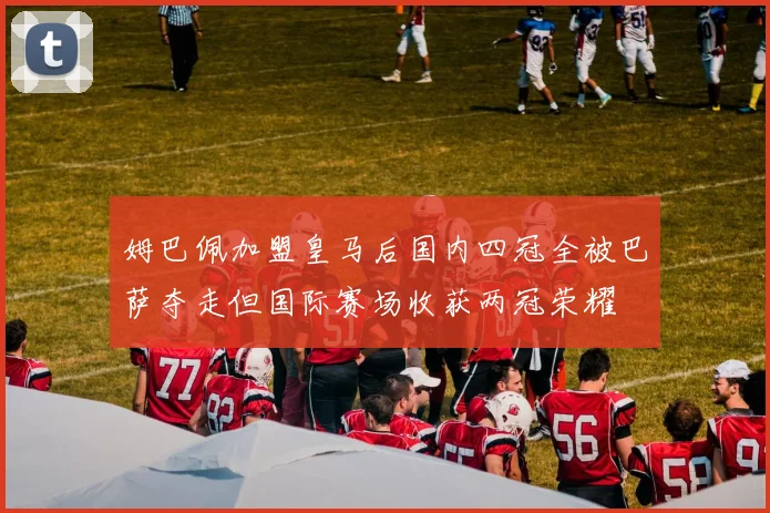 姆巴佩加盟皇马后国内四冠全被巴萨夺走但国际赛场收获两冠荣耀