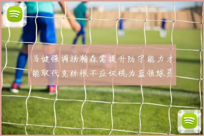 马健强调杨瀚森需提升防守能力才能取代克林根不应仅视为蓝领球员