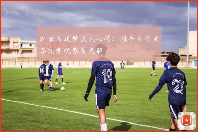 科尔与追梦交流心得：携手合作共享比赛观察与见解