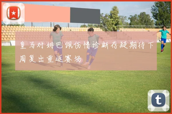 皇马对姆巴佩伤情诊断存疑期待下周复出重返赛场