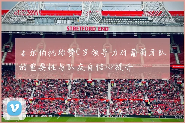 吉尔伯托称赞C罗领导力对葡萄牙队的重要性与队友自信心提升
