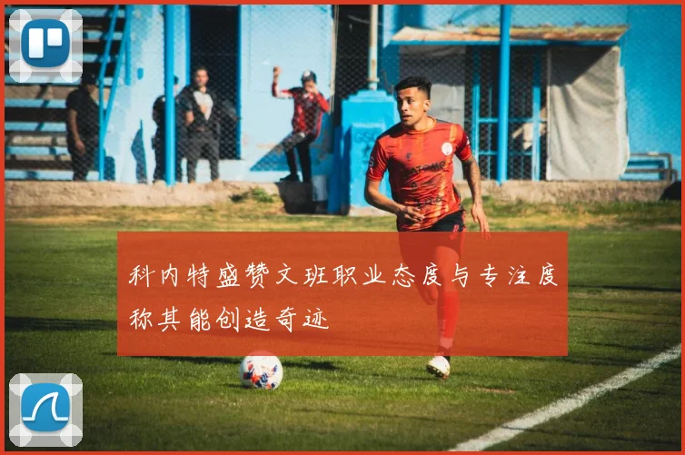 科内特盛赞文班职业态度与专注度称其能创造奇迹