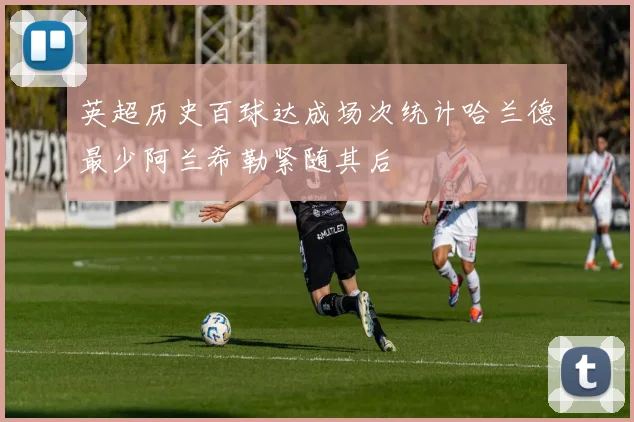 英超历史百球达成场次统计哈兰德最少阿兰希勒紧随其后