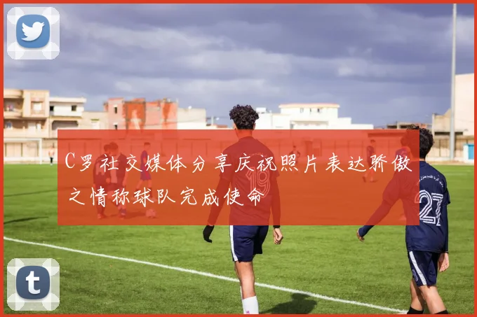 C罗社交媒体分享庆祝照片表达骄傲之情称球队完成使命