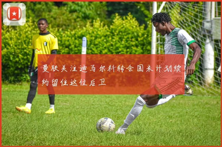 曼联关注迪马尔科转会国米计划续约留住这位后卫