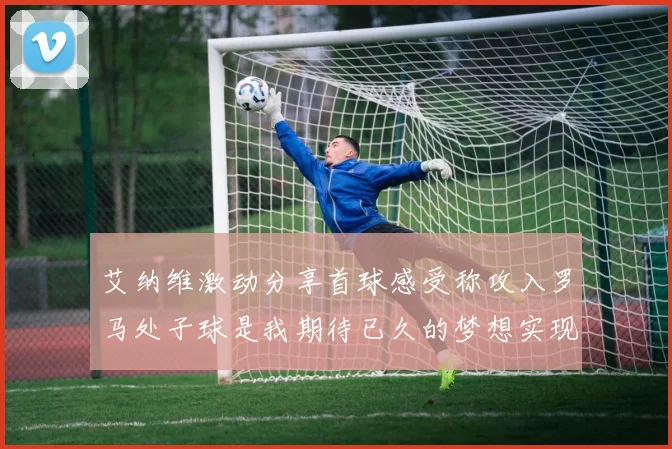 艾纳维激动分享首球感受称攻入罗马处子球是我期待已久的梦想实现
