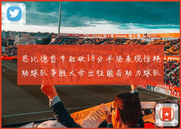 恩比德首节狂砍18分半场表现惊艳助球队争胜大帝出征能否助力球队逆袭