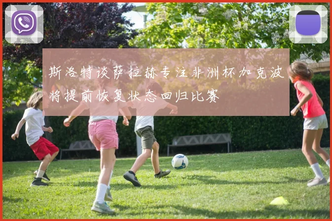 斯洛特谈萨拉赫专注非洲杯加克波将提前恢复状态回归比赛