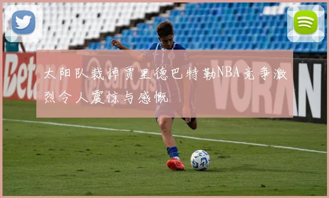 太阳队裁掉贾里德巴特勒NBA竞争激烈令人震惊与感慨